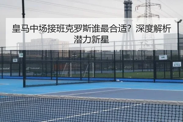 皇马中场接班克罗斯谁最合适？深度解析潜力新星