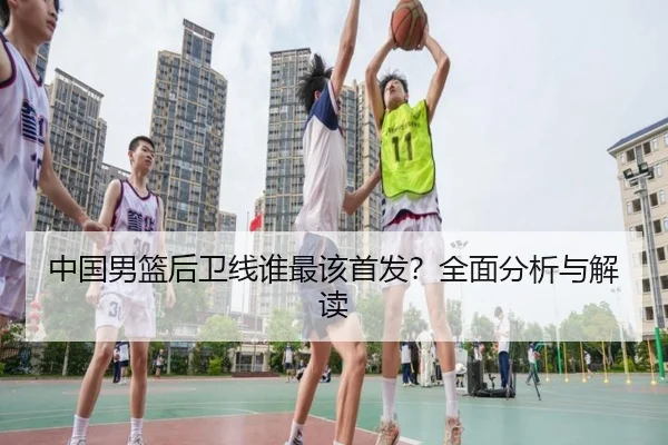 中国男篮后卫线谁最该首发？全面分析与解读