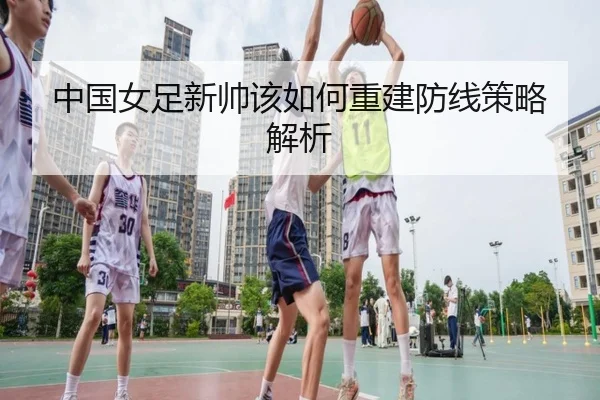 中国女足新帅该如何重建防线策略解析